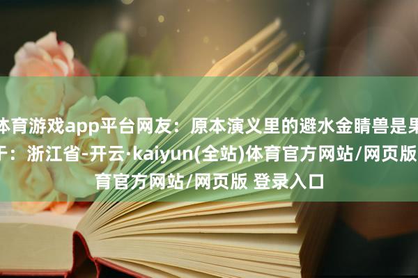 体育游戏app平台网友：原本演义里的避水金睛兽是果真  发布于：浙江省-开云·kaiyun(全站)体育官方网站/网页版 登录入口