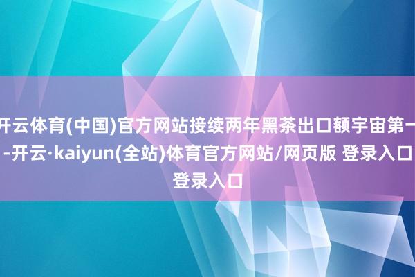 开云体育(中国)官方网站接续两年黑茶出口额宇宙第一-开云·kaiyun(全站)体育官方网站/网页版 登录入口