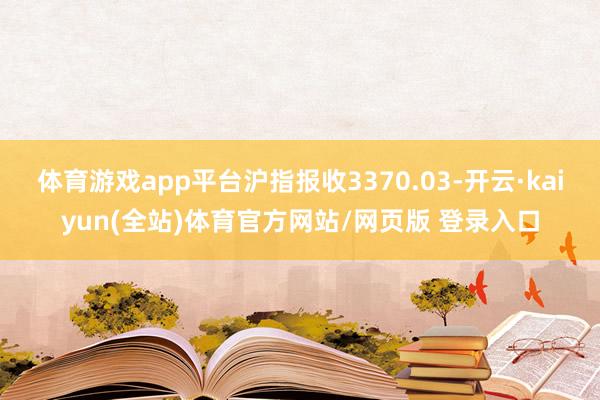 体育游戏app平台沪指报收3370.03-开云·kaiyun(全站)体育官方网站/网页版 登录入口