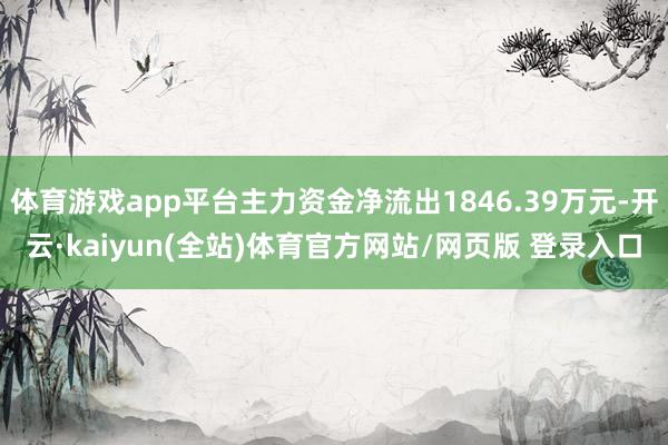 体育游戏app平台主力资金净流出1846.39万元-开云·kaiyun(全站)体育官方网站/网页版 登录入口