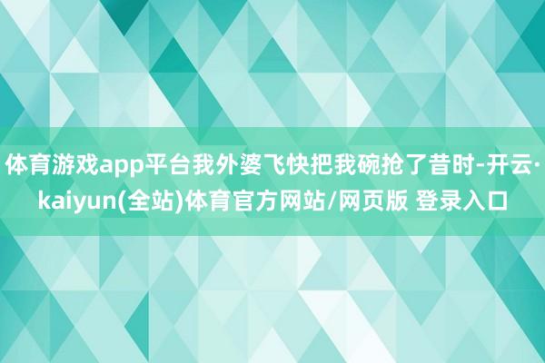 体育游戏app平台我外婆飞快把我碗抢了昔时-开云·kaiyun(全站)体育官方网站/网页版 登录入口