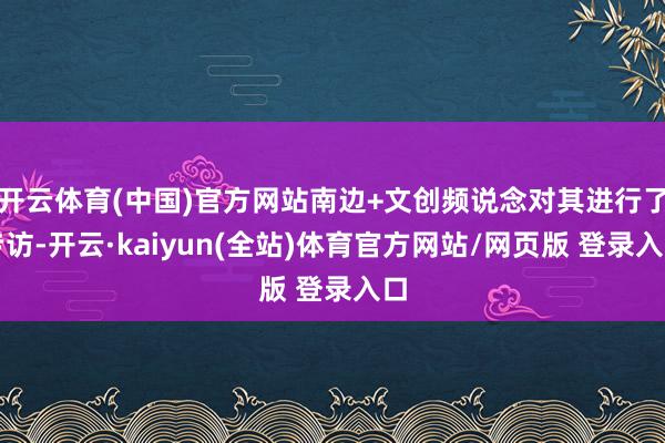 开云体育(中国)官方网站南边+文创频说念对其进行了专访-开云·kaiyun(全站)体育官方网站/网页版 登录入口