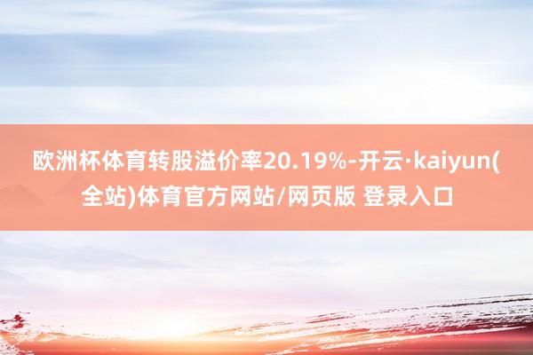 欧洲杯体育转股溢价率20.19%-开云·kaiyun(全站)体育官方网站/网页版 登录入口