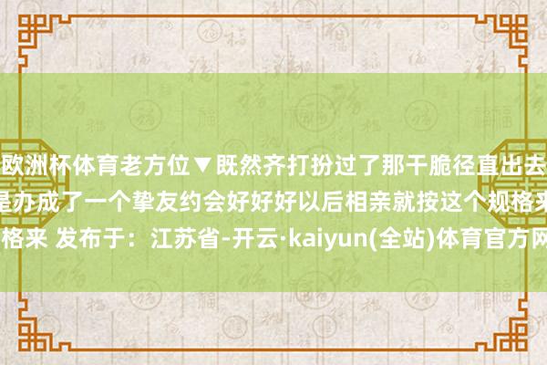 欧洲杯体育老方位▼既然齐打扮过了那干脆径直出去玩!好家伙一场相亲硬是办成了一个挚友约会好好好以后相亲就按这个规格来 发布于:江苏省-开云·kaiyun(全站)体育官方网站/网页版 登录入口