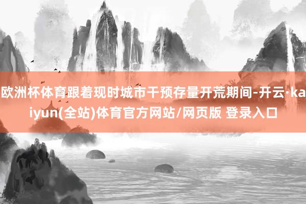 欧洲杯体育跟着现时城市干预存量开荒期间-开云·kaiyun(全站)体育官方网站/网页版 登录入口
