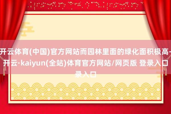 开云体育(中国)官方网站而园林里面的绿化面积极高-开云·kaiyun(全站)体育官方网站/网页版 登录入口