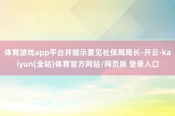 体育游戏app平台并暗示要见社保局局长-开云·kaiyun(全站)体育官方网站/网页版 登录入口