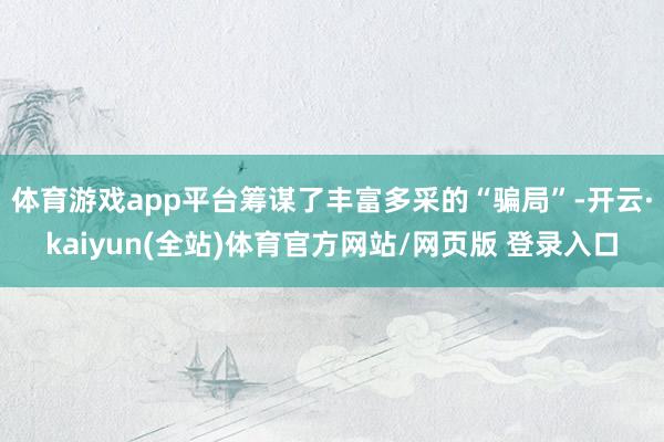 体育游戏app平台筹谋了丰富多采的“骗局”-开云·kaiyun(全站)体育官方网站/网页版 登录入口