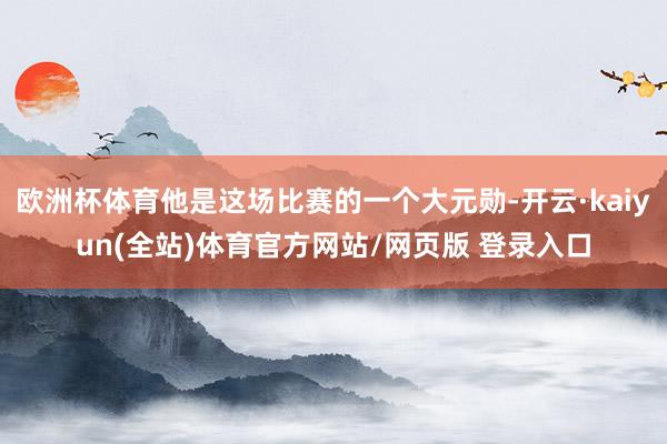 欧洲杯体育他是这场比赛的一个大元勋-开云·kaiyun(全站)体育官方网站/网页版 登录入口