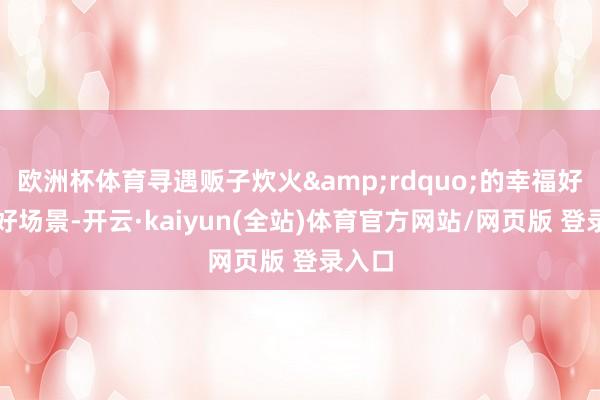 欧洲杯体育寻遇贩子炊火&rdquo;的幸福好意思好场景-开云·kaiyun(全站)体育官方网站/网页版 登录入口