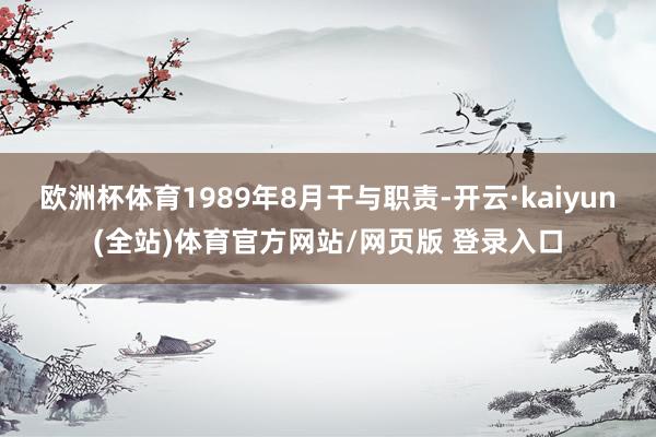 欧洲杯体育1989年8月干与职责-开云·kaiyun(全站)体育官方网站/网页版 登录入口