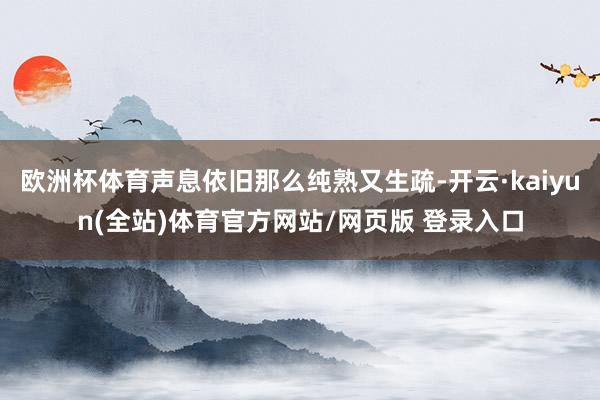 欧洲杯体育声息依旧那么纯熟又生疏-开云·kaiyun(全站)体育官方网站/网页版 登录入口