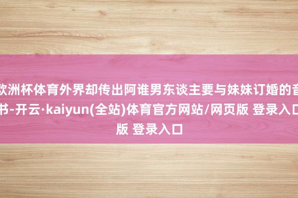 欧洲杯体育外界却传出阿谁男东谈主要与妹妹订婚的音书-开云·kaiyun(全站)体育官方网站/网页版 登录入口