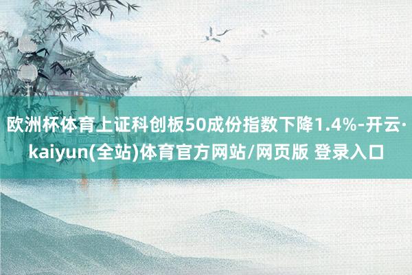 欧洲杯体育上证科创板50成份指数下降1.4%-开云·kaiyun(全站)体育官方网站/网页版 登录入口