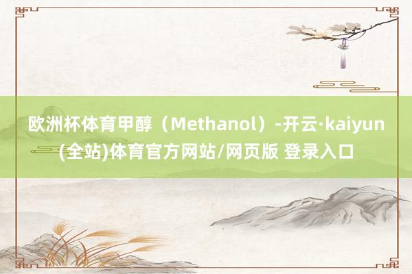欧洲杯体育甲醇（Methanol）-开云·kaiyun(全站)体育官方网站/网页版 登录入口