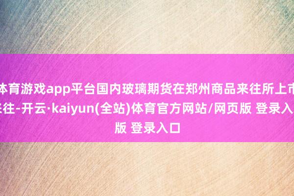 体育游戏app平台国内玻璃期货在郑州商品来往所上市来往-开云·kaiyun(全站)体育官方网站/网页版 登录入口