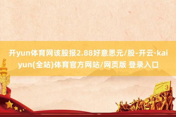 开yun体育网该股报2.88好意思元/股-开云·kaiyun(全站)体育官方网站/网页版 登录入口