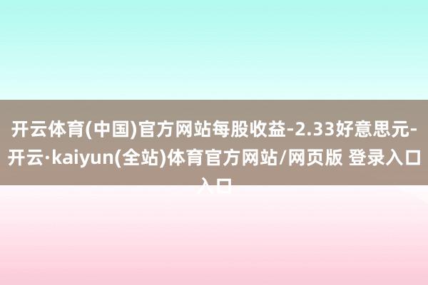 开云体育(中国)官方网站每股收益-2.33好意思元-开云·kaiyun(全站)体育官方网站/网页版 登录入口