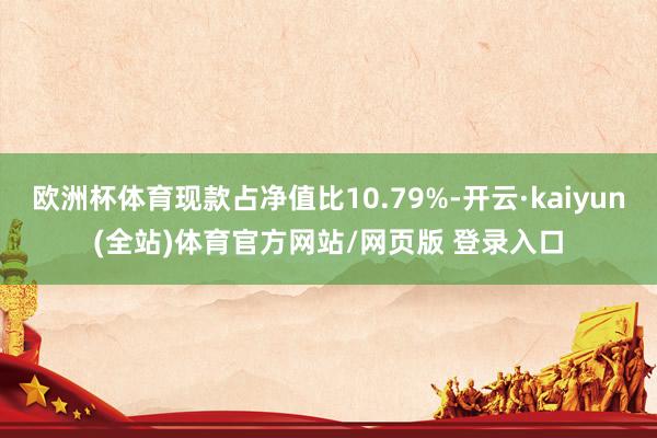 欧洲杯体育现款占净值比10.79%-开云·kaiyun(全站)体育官方网站/网页版 登录入口