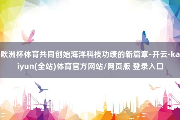 欧洲杯体育共同创始海洋科技功绩的新篇章-开云·kaiyun(全站)体育官方网站/网页版 登录入口