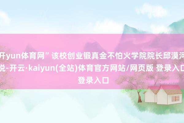 开yun体育网”该校创业锻真金不怕火学院院长邱漠河说-开云·kaiyun(全站)体育官方网站/网页版 登录入口