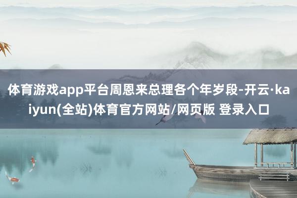 体育游戏app平台周恩来总理各个年岁段-开云·kaiyun(全站)体育官方网站/网页版 登录入口