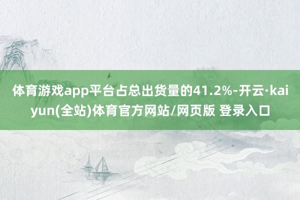 体育游戏app平台占总出货量的41.2%-开云·kaiyun(全站)体育官方网站/网页版 登录入口