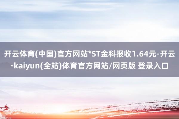 开云体育(中国)官方网站*ST金科报收1.64元-开云·kaiyun(全站)体育官方网站/网页版 登录入口