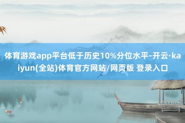 体育游戏app平台低于历史10%分位水平-开云·kaiyun(全站)体育官方网站/网页版 登录入口