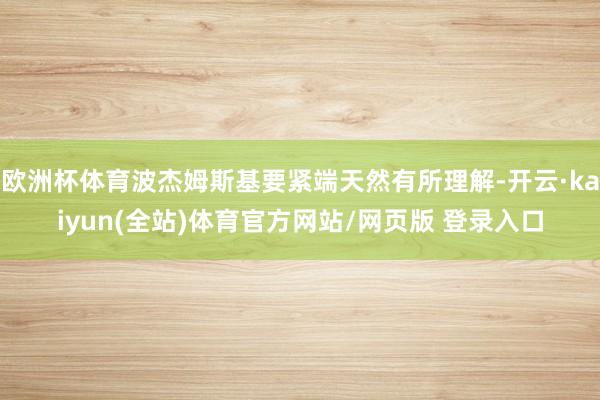 欧洲杯体育波杰姆斯基要紧端天然有所理解-开云·kaiyun(全站)体育官方网站/网页版 登录入口
