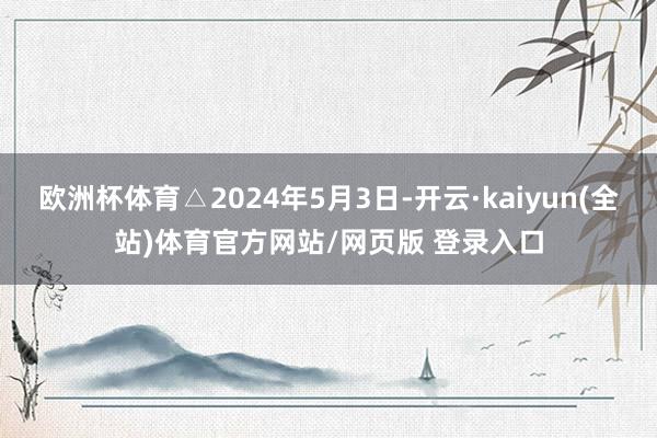 欧洲杯体育△2024年5月3日-开云·kaiyun(全站)体育官方网站/网页版 登录入口