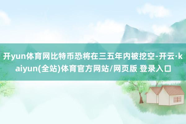 开yun体育网比特币恐将在三五年内被挖空-开云·kaiyun(全站)体育官方网站/网页版 登录入口