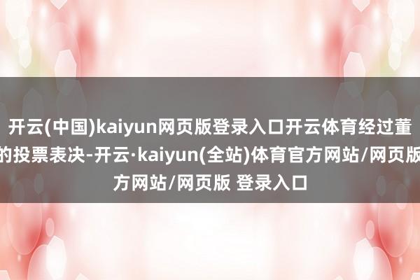 开云(中国)kaiyun网页版登录入口开云体育经过董事会成员的投票表决-开云·kaiyun(全站)体育官方网站/网页版 登录入口