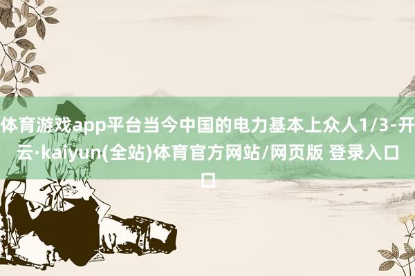 体育游戏app平台当今中国的电力基本上众人1/3-开云·kaiyun(全站)体育官方网站/网页版 登录入口