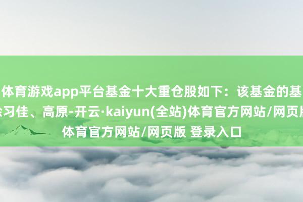 体育游戏app平台基金十大重仓股如下：该基金的基金司理为徐习佳、高原-开云·kaiyun(全站)体育官方网站/网页版 登录入口