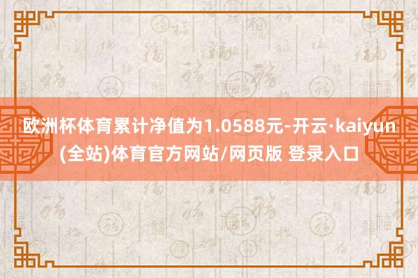 欧洲杯体育累计净值为1.0588元-开云·kaiyun(全站)体育官方网站/网页版 登录入口