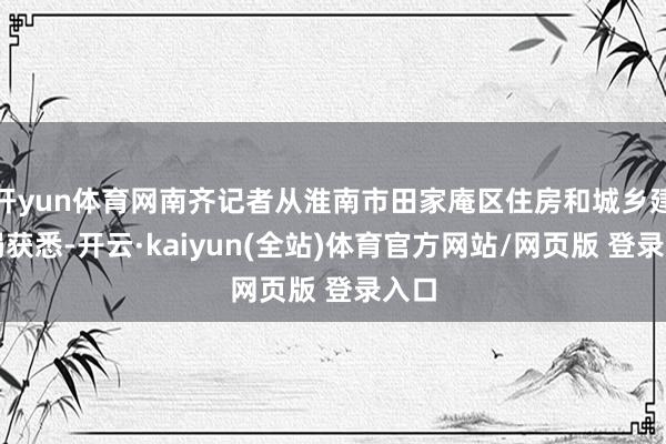 开yun体育网南齐记者从淮南市田家庵区住房和城乡建树局获悉-开云·kaiyun(全站)体育官方网站/网页版 登录入口