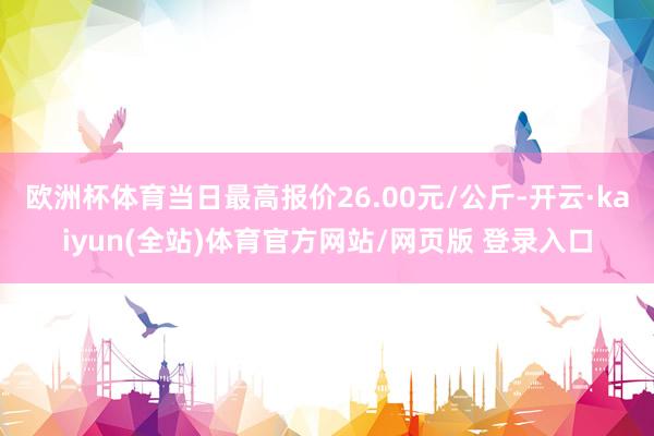 欧洲杯体育当日最高报价26.00元/公斤-开云·kaiyun(全站)体育官方网站/网页版 登录入口