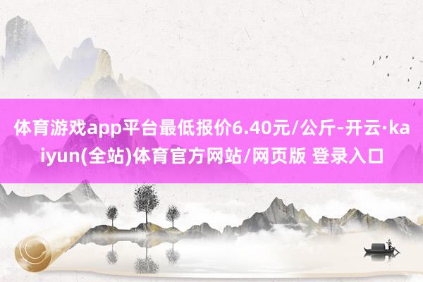 体育游戏app平台最低报价6.40元/公斤-开云·kaiyun(全站)体育官方网站/网页版 登录入口