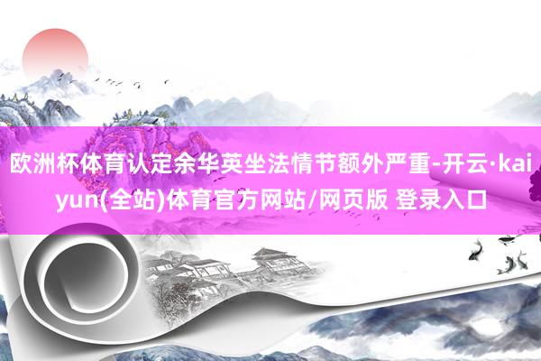 欧洲杯体育认定余华英坐法情节额外严重-开云·kaiyun(全站)体育官方网站/网页版 登录入口