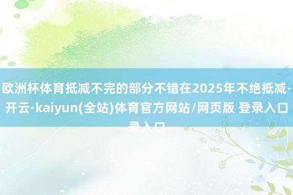 欧洲杯体育抵减不完的部分不错在2025年不绝抵减-开云·kaiyun(全站)体育官方网站/网页版 登录入口