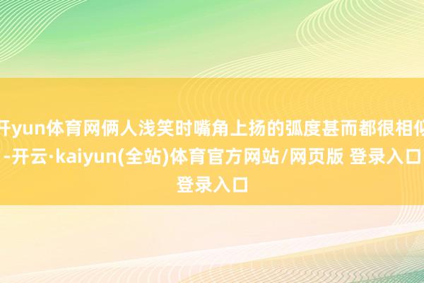 开yun体育网俩人浅笑时嘴角上扬的弧度甚而都很相似-开云·kaiyun(全站)体育官方网站/网页版 登录入口