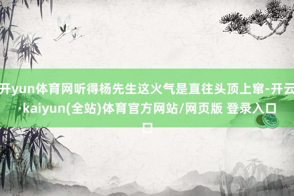 开yun体育网听得杨先生这火气是直往头顶上窜-开云·kaiyun(全站)体育官方网站/网页版 登录入口