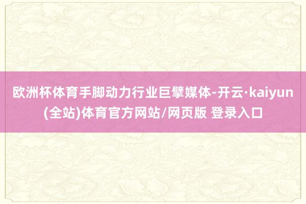欧洲杯体育手脚动力行业巨擘媒体-开云·kaiyun(全站)体育官方网站/网页版 登录入口