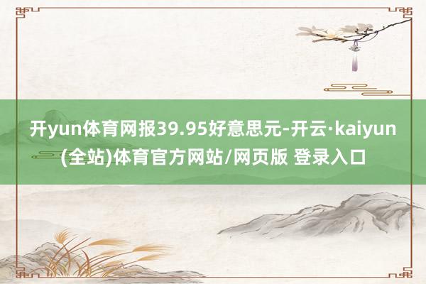 开yun体育网报39.95好意思元-开云·kaiyun(全站)体育官方网站/网页版 登录入口