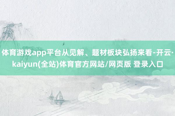 体育游戏app平台从见解、题材板块弘扬来看-开云·kaiyun(全站)体育官方网站/网页版 登录入口