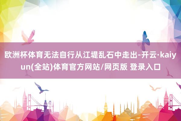 欧洲杯体育无法自行从江堤乱石中走出-开云·kaiyun(全站)体育官方网站/网页版 登录入口