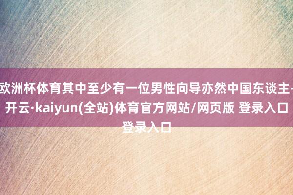 欧洲杯体育其中至少有一位男性向导亦然中国东谈主-开云·kaiyun(全站)体育官方网站/网页版 登录入口