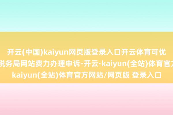 开云(中国)kaiyun网页版登录入口开云体育可优先通过当然东谈主电子税务局网站费力办理申诉-开云·kaiyun(全站)体育官方网站/网页版 登录入口