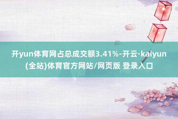 开yun体育网占总成交额3.41%-开云·kaiyun(全站)体育官方网站/网页版 登录入口